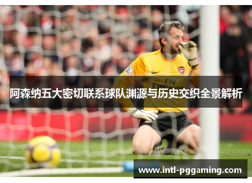 阿森纳五大密切联系球队渊源与历史交织全景解析 阿森纳五大密切联系球队渊源与历史交织全景解析