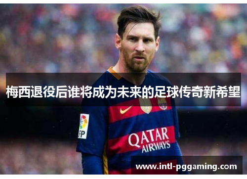 梅西退役后谁将成为未来的足球传奇新希望