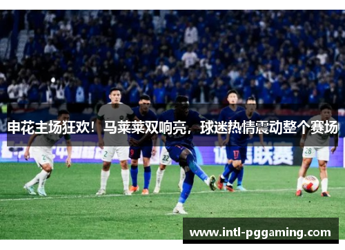 申花主场狂欢！马莱莱双响亮，球迷热情震动整个赛场