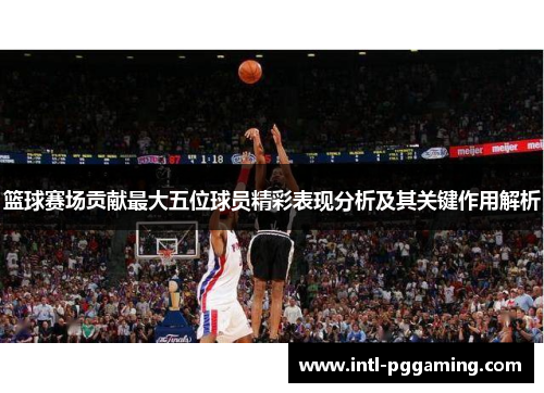 篮球赛场贡献最大五位球员精彩表现分析及其关键作用解析